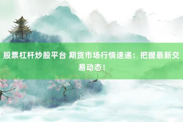 股票杠杆炒股平台 期货市场行情速递：把握最新交易动态！