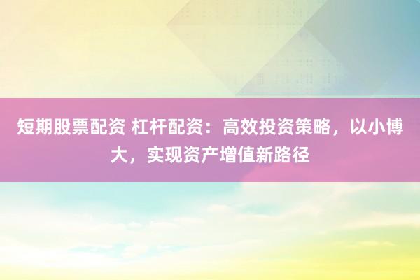 短期股票配资 杠杆配资：高效投资策略，以小博大，实现资产增值新路径