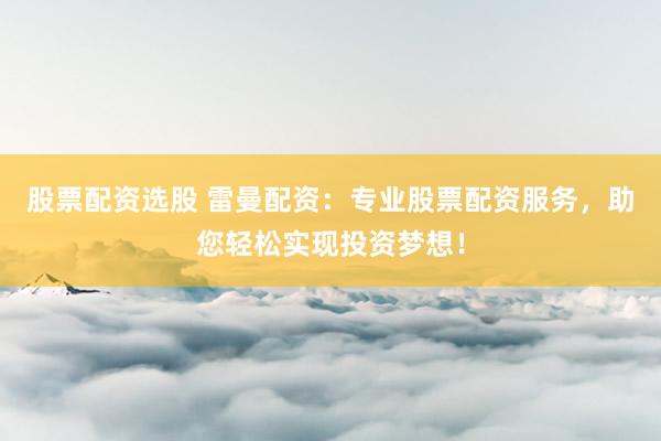 股票配资选股 雷曼配资：专业股票配资服务，助您轻松实现投资梦想！