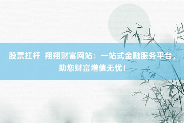 股票扛杆  翔翔财富网站：一站式金融服务平台，助您财富增值无忧！