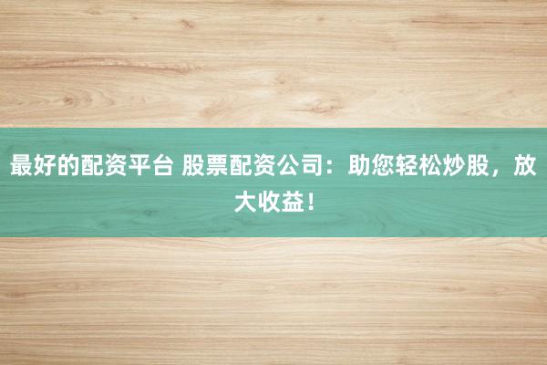 最好的配资平台 股票配资公司：助您轻松炒股，放大收益！
