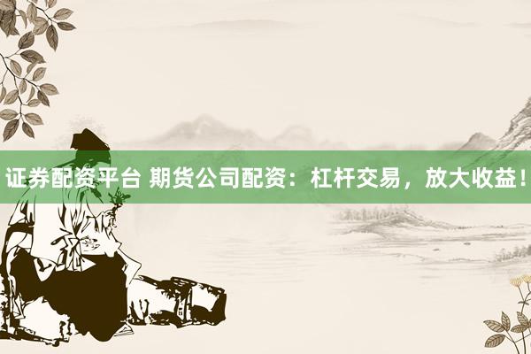 证券配资平台 期货公司配资：杠杆交易，放大收益！