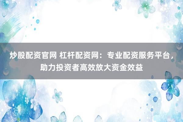 炒股配资官网 杠杆配资网：专业配资服务平台，助力投资者高效放大资金效益