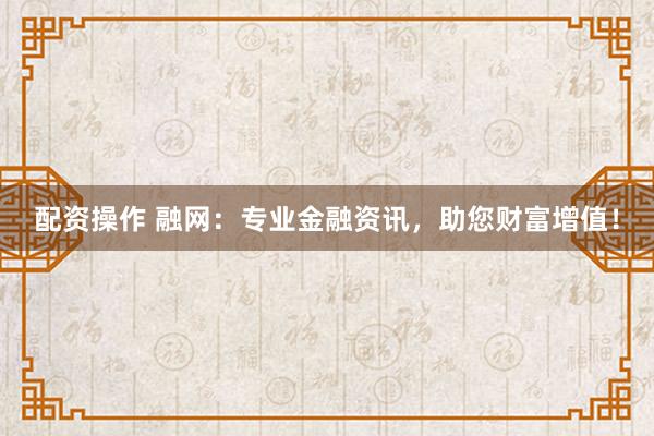 配资操作 融网：专业金融资讯，助您财富增值！
