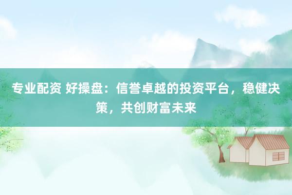 专业配资 好操盘：信誉卓越的投资平台，稳健决策，共创财富未来