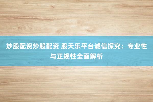炒股配资炒股配资 股天乐平台诚信探究：专业性与正规性全面解析