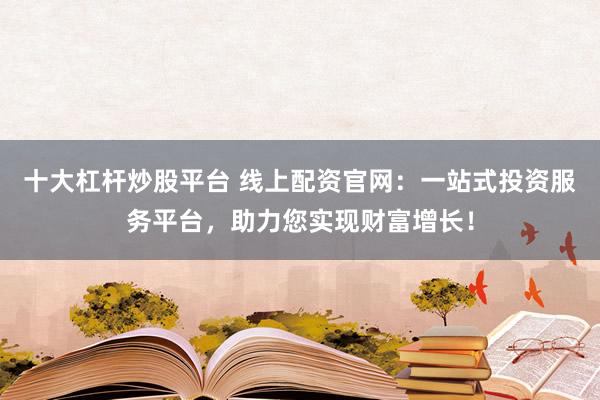 十大杠杆炒股平台 线上配资官网：一站式投资服务平台，助力您实现财富增长！