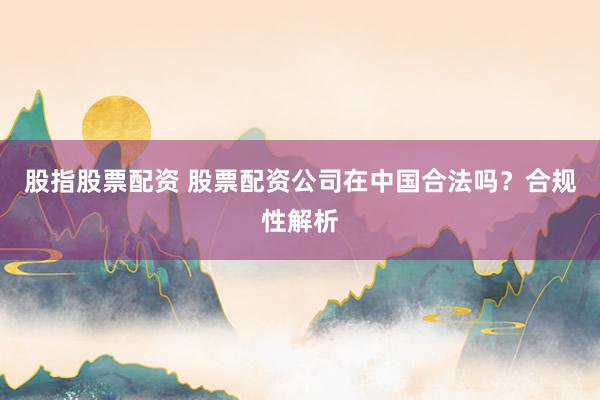 股指股票配资 股票配资公司在中国合法吗？合规性解析