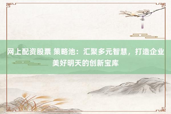 网上配资股票 策略池：汇聚多元智慧，打造企业美好明天的创新宝库