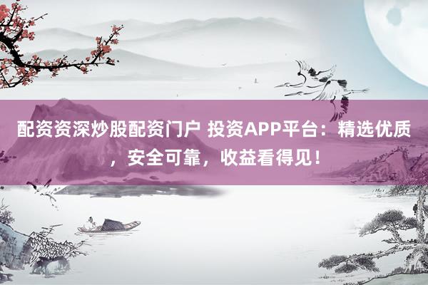配资资深炒股配资门户 投资APP平台：精选优质，安全可靠，收益看得见！