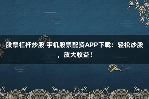 股票杠杆炒股 手机股票配资APP下载：轻松炒股，放大收益！
