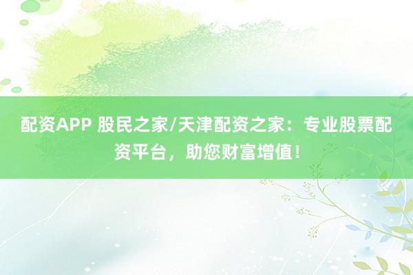 配资APP 股民之家/天津配资之家：专业股票配资平台，助您财富增值！