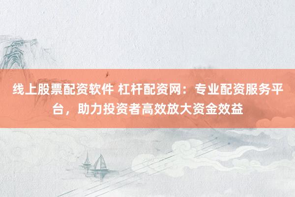 线上股票配资软件 杠杆配资网：专业配资服务平台，助力投资者高效放大资金效益