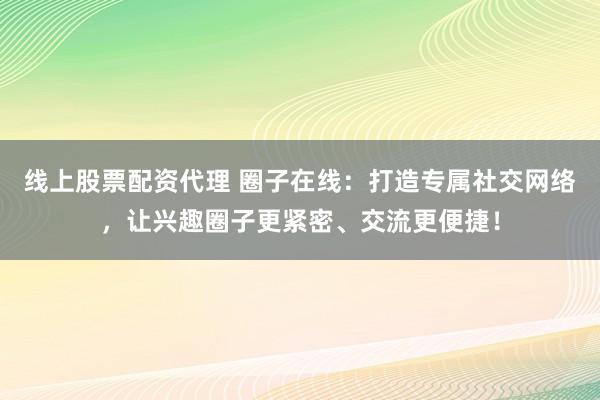 线上股票配资代理 圈子在线：打造专属社交网络，让兴趣圈子更紧密、交流更便捷！