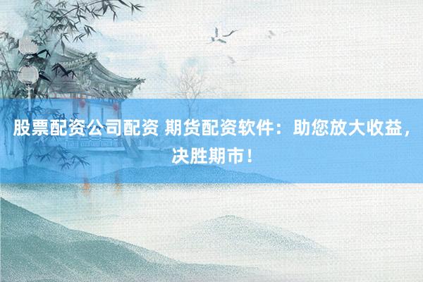 股票配资公司配资 期货配资软件：助您放大收益，决胜期市！