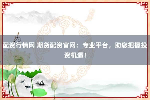 配资行情网 期货配资官网：专业平台，助您把握投资机遇！