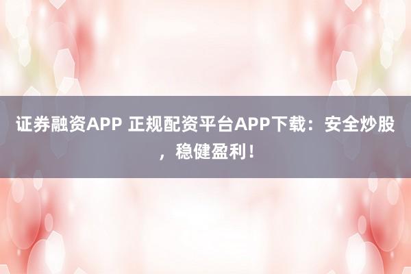 证券融资APP 正规配资平台APP下载：安全炒股，稳健盈利！
