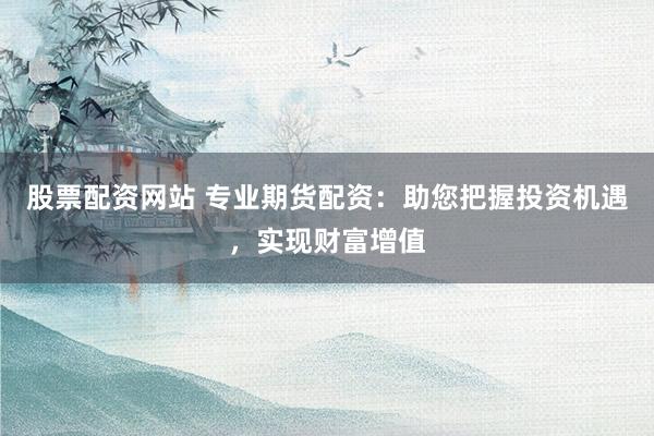 股票配资网站 专业期货配资：助您把握投资机遇，实现财富增值