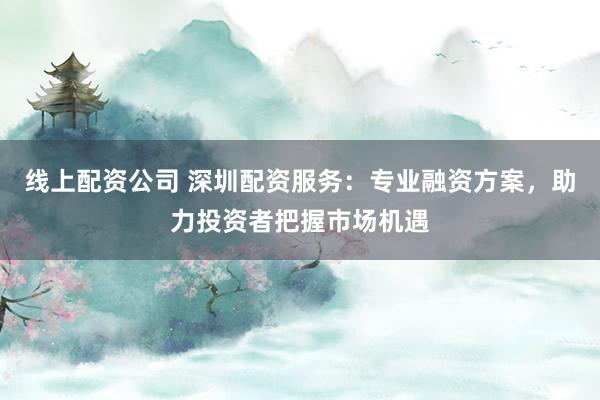 线上配资公司 深圳配资服务：专业融资方案，助力投资者把握市场机遇