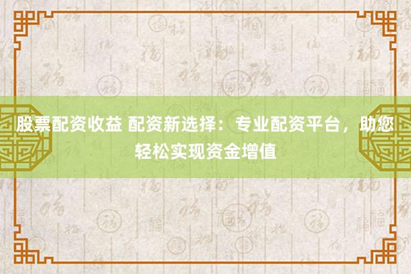股票配资收益 配资新选择：专业配资平台，助您轻松实现资金增值