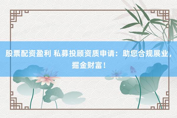 股票配资盈利 私募投顾资质申请：助您合规展业，掘金财富！