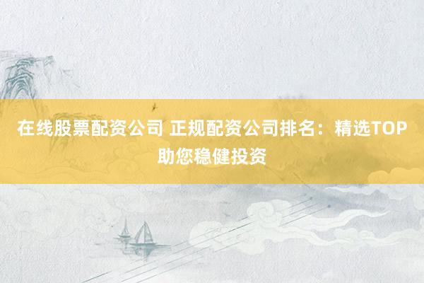 在线股票配资公司 正规配资公司排名：精选TOP助您稳健投资