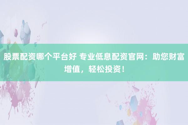 股票配资哪个平台好 专业低息配资官网：助您财富增值，轻松投资！