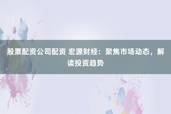 股票配资公司配资 宏源财经：聚焦市场动态，解读投资趋势