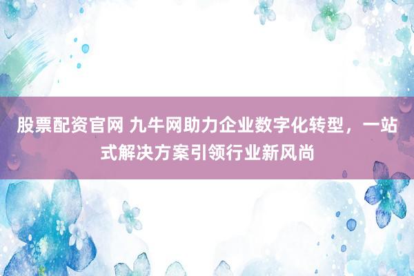 股票配资官网 九牛网助力企业数字化转型，一站式解决方案引领行业新风尚