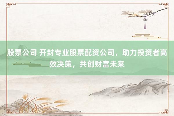 股票公司 开封专业股票配资公司，助力投资者高效决策，共创财富未来