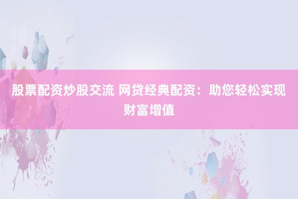 股票配资炒股交流 网贷经典配资：助您轻松实现财富增值