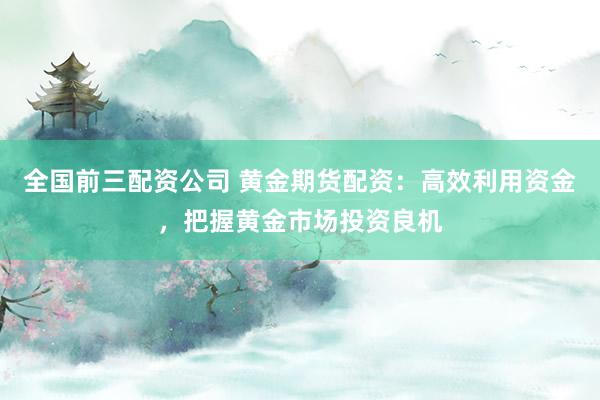 全国前三配资公司 黄金期货配资：高效利用资金，把握黄金市场投资良机
