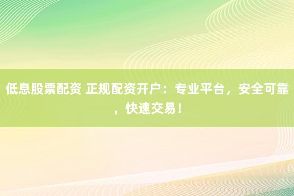 低息股票配资 正规配资开户：专业平台，安全可靠，快速交易！