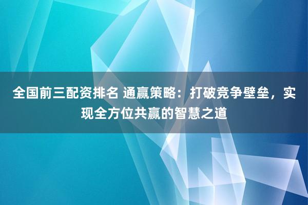 全国前三配资排名 通赢策略：打破竞争壁垒，实现全方位共赢的智慧之道