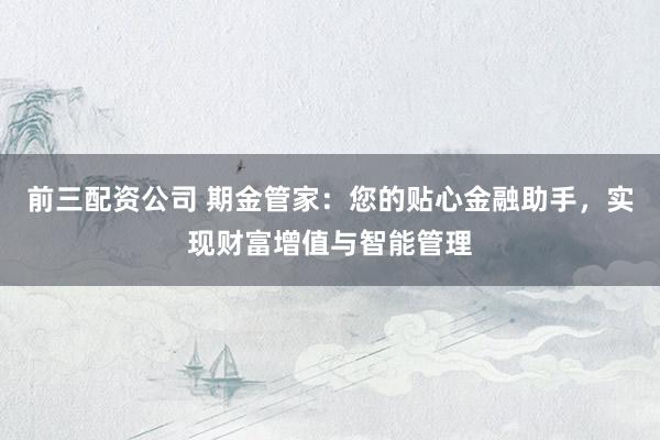 前三配资公司 期金管家：您的贴心金融助手，实现财富增值与智能管理
