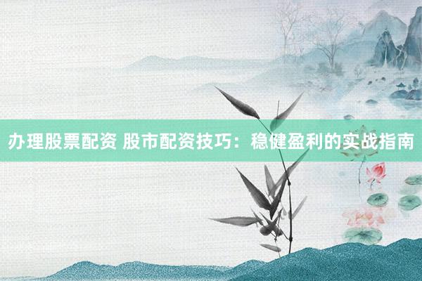 办理股票配资 股市配资技巧：稳健盈利的实战指南