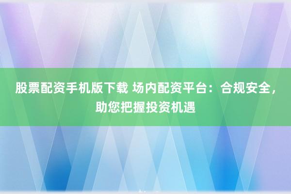 股票配资手机版下载 场内配资平台：合规安全，助您把握投资机遇