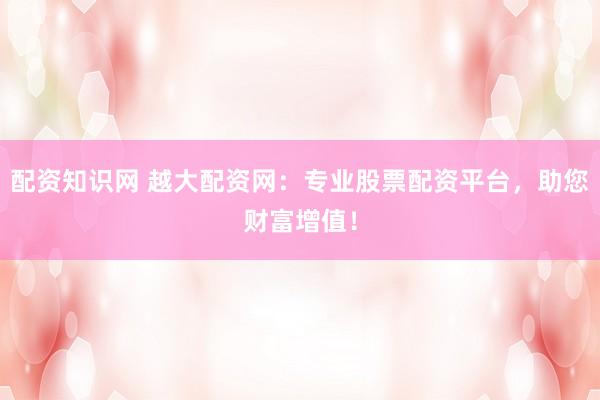 配资知识网 越大配资网：专业股票配资平台，助您财富增值！