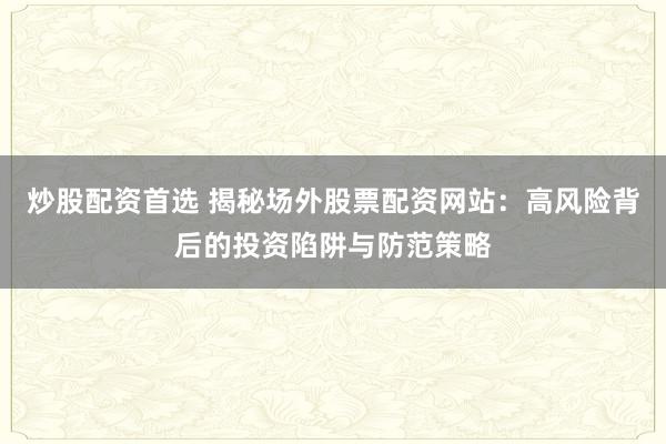 炒股配资首选 揭秘场外股票配资网站：高风险背后的投资陷阱与防范策略