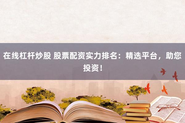 在线杠杆炒股 股票配资实力排名：精选平台，助您投资！