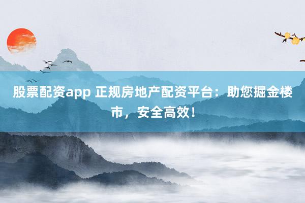 股票配资app 正规房地产配资平台：助您掘金楼市，安全高效！