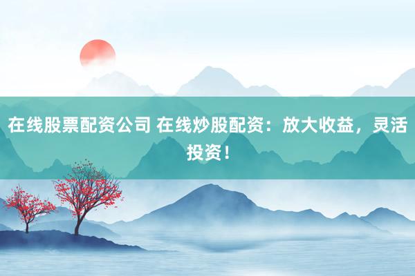 在线股票配资公司 在线炒股配资：放大收益，灵活投资！