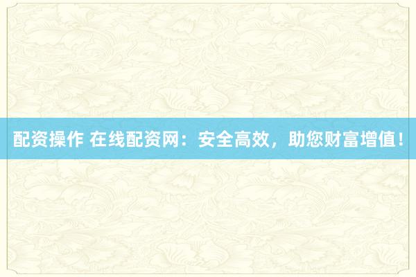 配资操作 在线配资网：安全高效，助您财富增值！