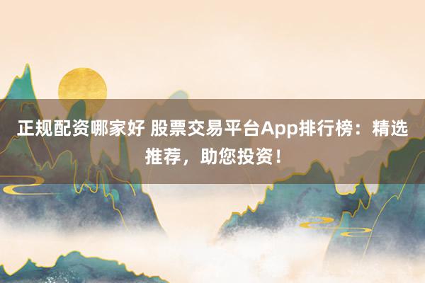 正规配资哪家好 股票交易平台App排行榜：精选推荐，助您投资！