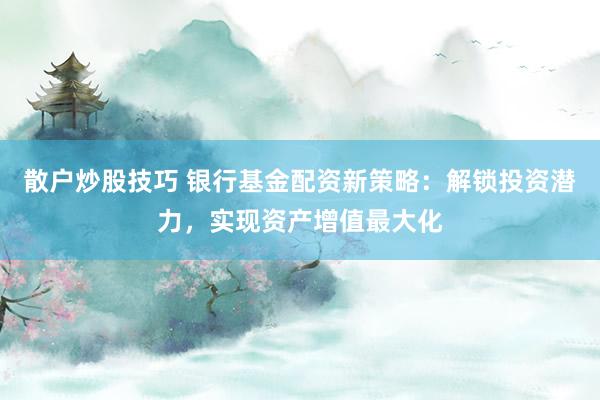 散户炒股技巧 银行基金配资新策略：解锁投资潜力，实现资产增值最大化