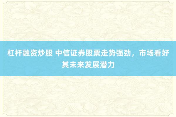 杠杆融资炒股 中信证券股票走势强劲，市场看好其未来发展潜力