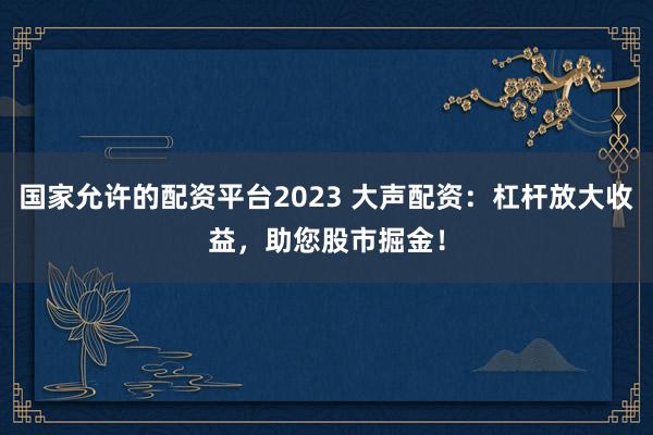 国家允许的配资平台2023 大声配资：杠杆放大收益，助您股市掘金！
