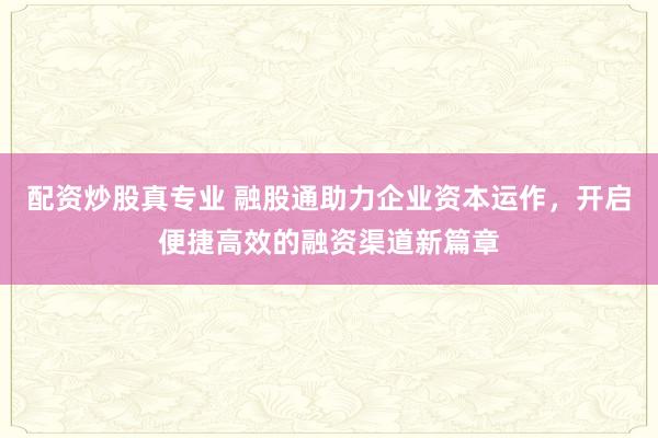 配资炒股真专业 融股通助力企业资本运作，开启便捷高效的融资渠道新篇章