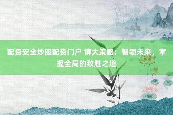 配资安全炒股配资门户 博大策略：智领未来，掌握全局的致胜之道