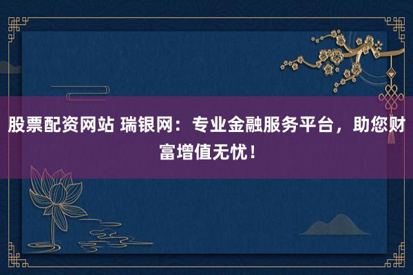 股票配资网站 瑞银网：专业金融服务平台，助您财富增值无忧！